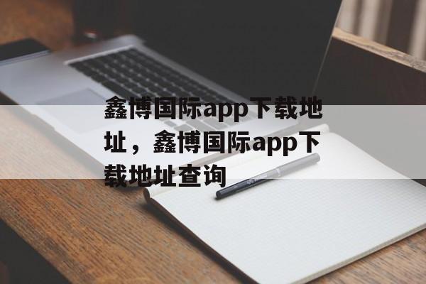 鑫博国际app下载地址，鑫博国际app下载地址查询